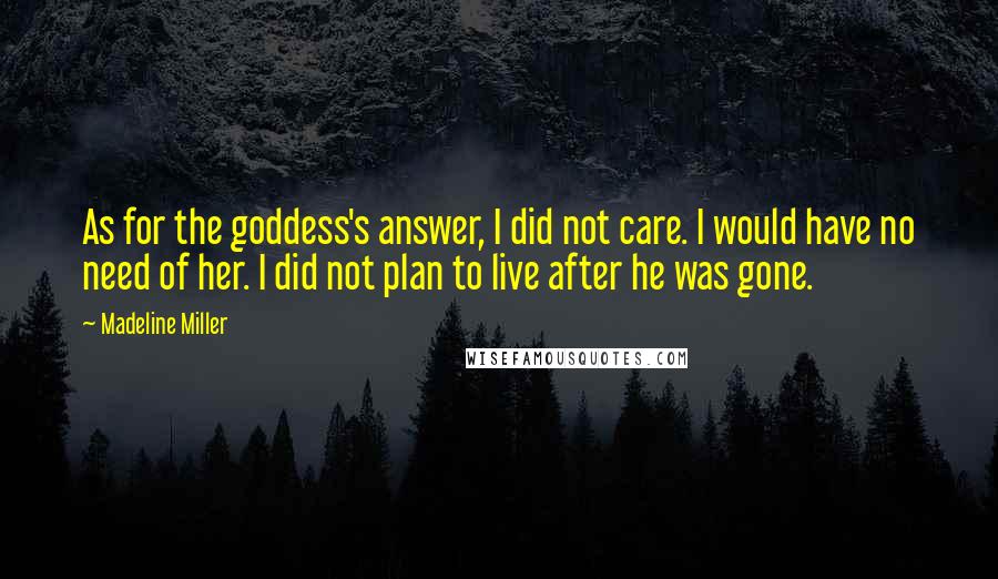 Madeline Miller Quotes: As for the goddess's answer, I did not care. I would have no need of her. I did not plan to live after he was gone.