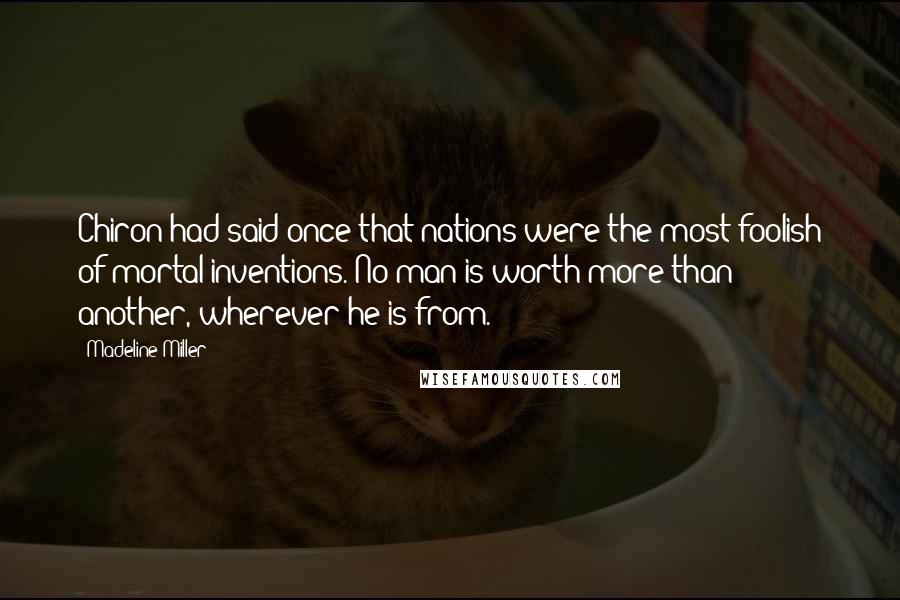 Madeline Miller Quotes: Chiron had said once that nations were the most foolish of mortal inventions. No man is worth more than another, wherever he is from.