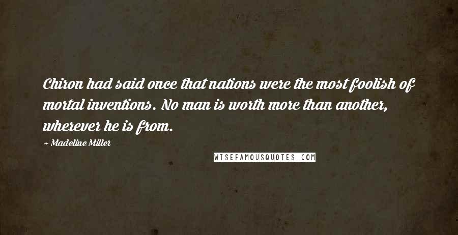 Madeline Miller Quotes: Chiron had said once that nations were the most foolish of mortal inventions. No man is worth more than another, wherever he is from.