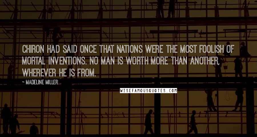 Madeline Miller Quotes: Chiron had said once that nations were the most foolish of mortal inventions. No man is worth more than another, wherever he is from.