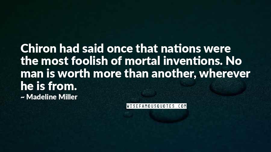 Madeline Miller Quotes: Chiron had said once that nations were the most foolish of mortal inventions. No man is worth more than another, wherever he is from.