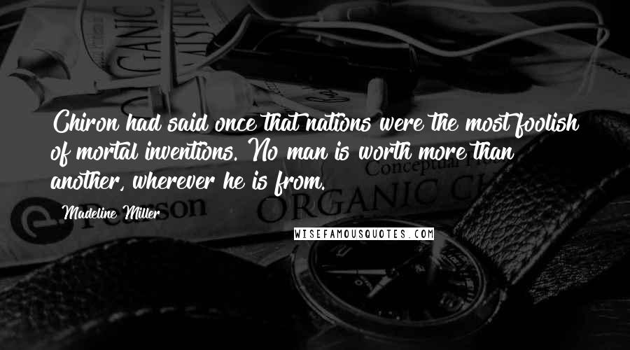 Madeline Miller Quotes: Chiron had said once that nations were the most foolish of mortal inventions. No man is worth more than another, wherever he is from.