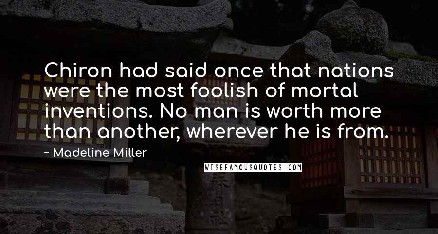 Madeline Miller Quotes: Chiron had said once that nations were the most foolish of mortal inventions. No man is worth more than another, wherever he is from.