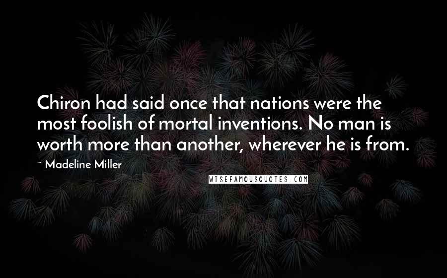 Madeline Miller Quotes: Chiron had said once that nations were the most foolish of mortal inventions. No man is worth more than another, wherever he is from.