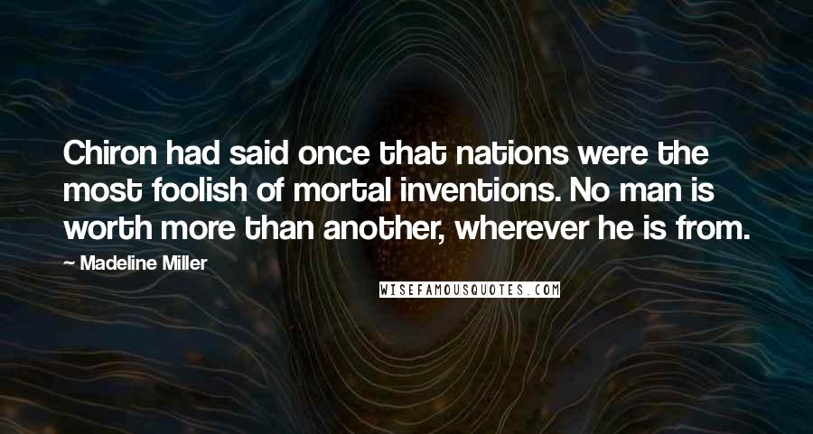 Madeline Miller Quotes: Chiron had said once that nations were the most foolish of mortal inventions. No man is worth more than another, wherever he is from.