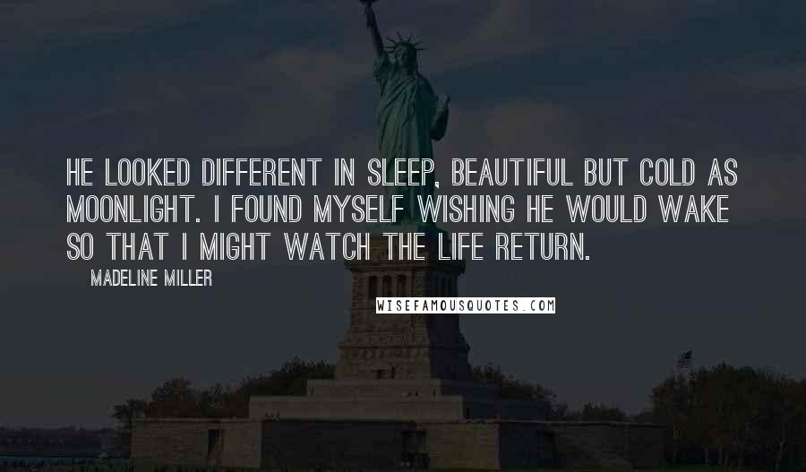 Madeline Miller Quotes: He looked different in sleep, beautiful but cold as moonlight. I found myself wishing he would wake so that I might watch the life return.