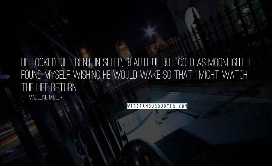 Madeline Miller Quotes: He looked different in sleep, beautiful but cold as moonlight. I found myself wishing he would wake so that I might watch the life return.