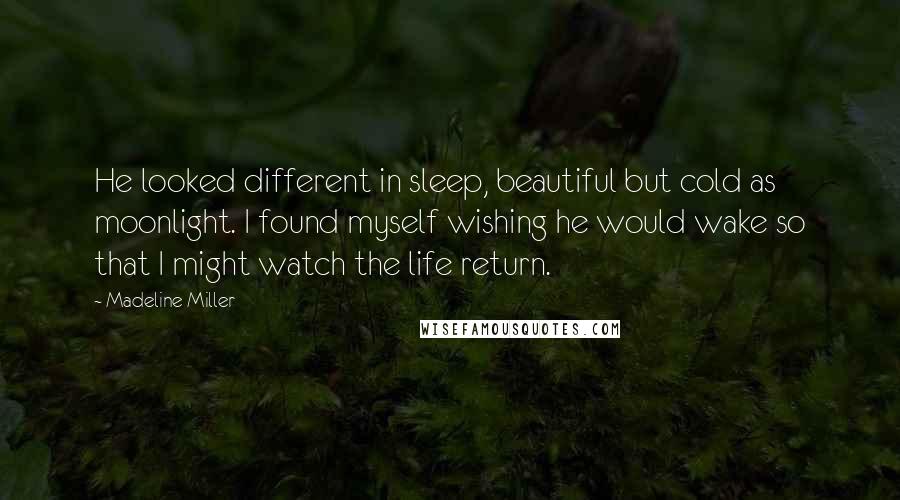 Madeline Miller Quotes: He looked different in sleep, beautiful but cold as moonlight. I found myself wishing he would wake so that I might watch the life return.