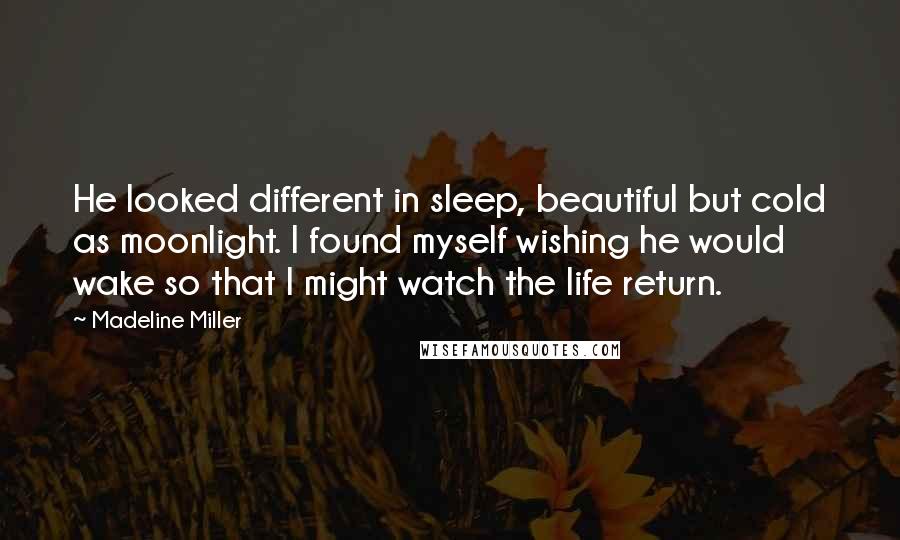Madeline Miller Quotes: He looked different in sleep, beautiful but cold as moonlight. I found myself wishing he would wake so that I might watch the life return.