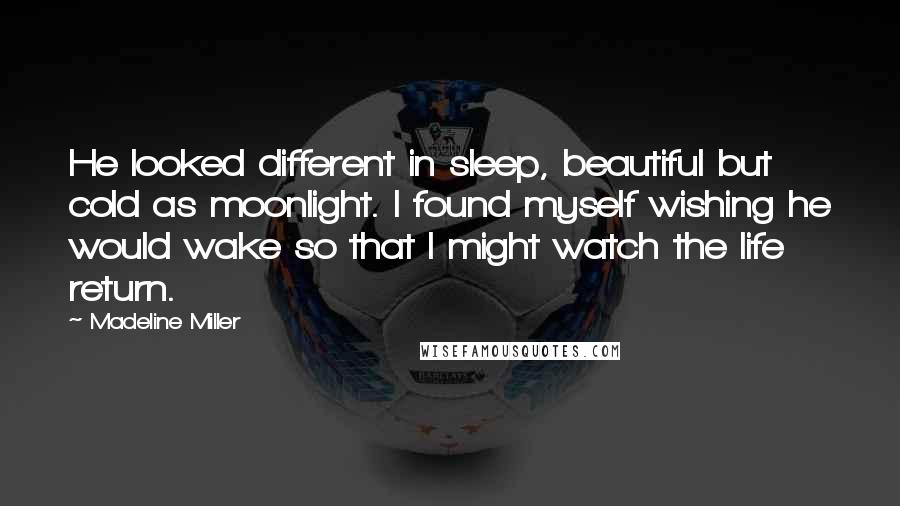 Madeline Miller Quotes: He looked different in sleep, beautiful but cold as moonlight. I found myself wishing he would wake so that I might watch the life return.