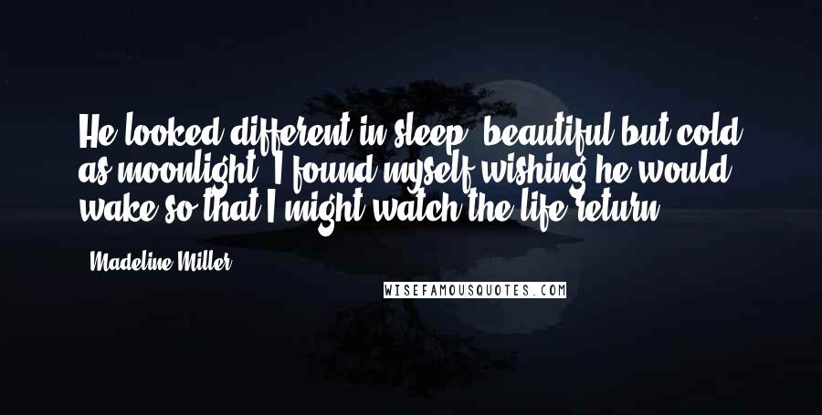 Madeline Miller Quotes: He looked different in sleep, beautiful but cold as moonlight. I found myself wishing he would wake so that I might watch the life return.