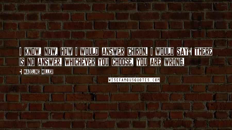 Madeline Miller Quotes: I know, now, how I would answer Chiron. I would say: there is no answer. Whichever you choose, you are wrong.