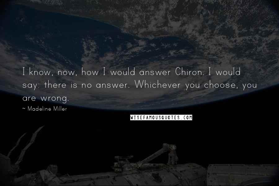 Madeline Miller Quotes: I know, now, how I would answer Chiron. I would say: there is no answer. Whichever you choose, you are wrong.