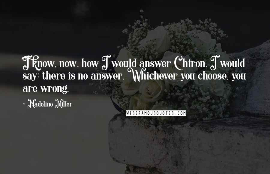 Madeline Miller Quotes: I know, now, how I would answer Chiron. I would say: there is no answer. Whichever you choose, you are wrong.