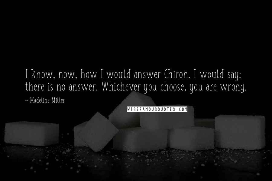Madeline Miller Quotes: I know, now, how I would answer Chiron. I would say: there is no answer. Whichever you choose, you are wrong.