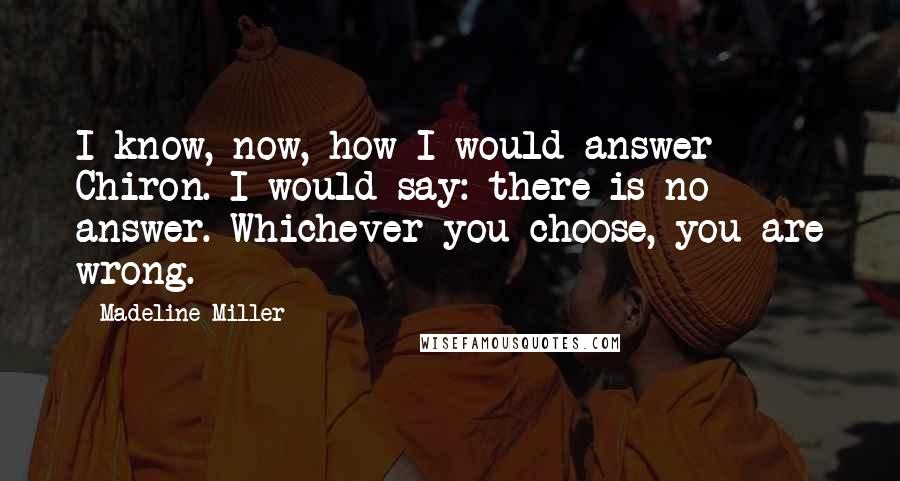 Madeline Miller Quotes: I know, now, how I would answer Chiron. I would say: there is no answer. Whichever you choose, you are wrong.