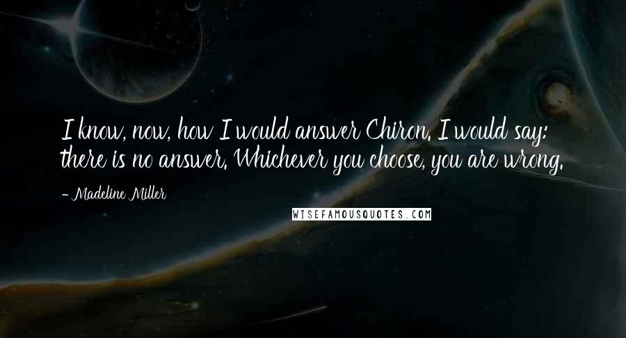 Madeline Miller Quotes: I know, now, how I would answer Chiron. I would say: there is no answer. Whichever you choose, you are wrong.