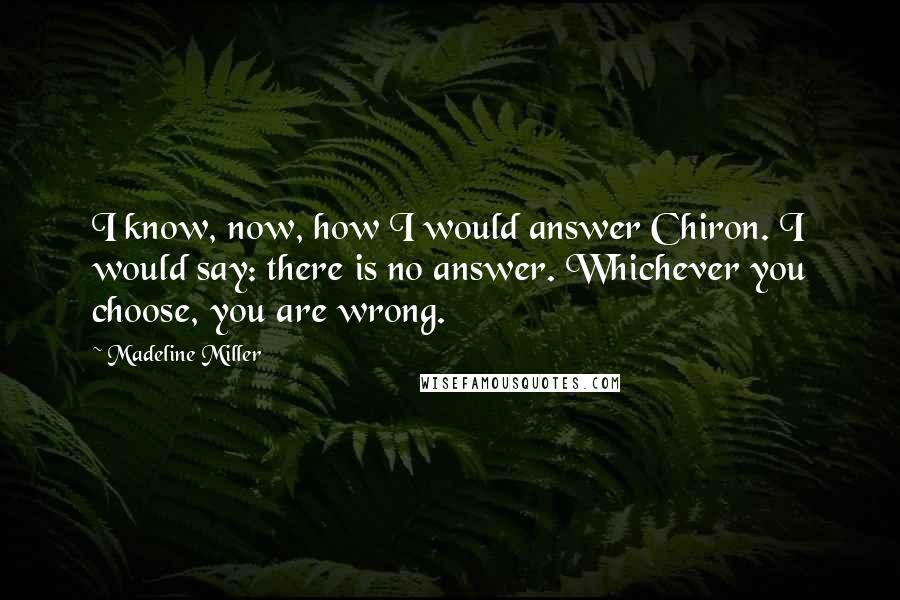 Madeline Miller Quotes: I know, now, how I would answer Chiron. I would say: there is no answer. Whichever you choose, you are wrong.