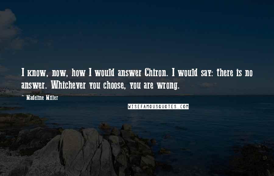 Madeline Miller Quotes: I know, now, how I would answer Chiron. I would say: there is no answer. Whichever you choose, you are wrong.