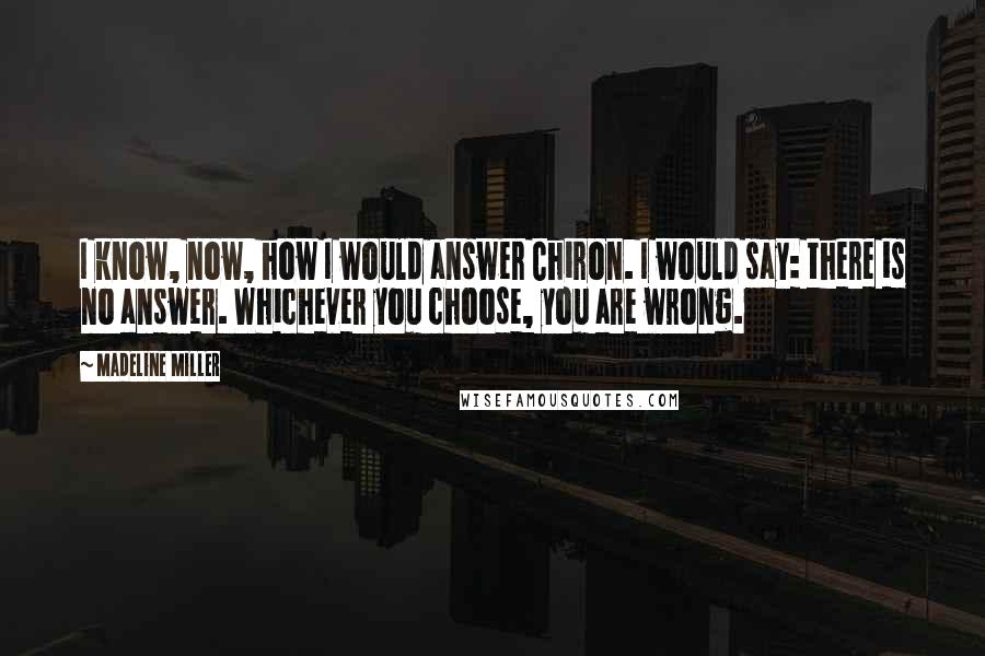 Madeline Miller Quotes: I know, now, how I would answer Chiron. I would say: there is no answer. Whichever you choose, you are wrong.