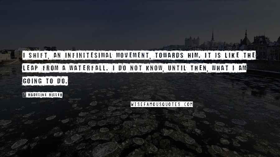 Madeline Miller Quotes: I shift, an infinitesimal movement, towards him. It is like the leap from a waterfall. I do not know, until then, what I am going to do.