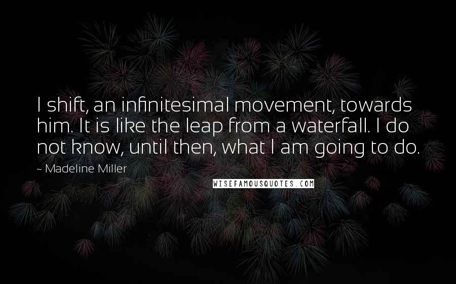 Madeline Miller Quotes: I shift, an infinitesimal movement, towards him. It is like the leap from a waterfall. I do not know, until then, what I am going to do.