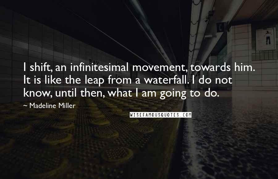 Madeline Miller Quotes: I shift, an infinitesimal movement, towards him. It is like the leap from a waterfall. I do not know, until then, what I am going to do.