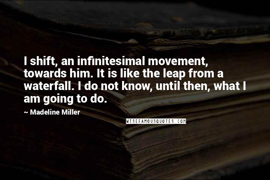Madeline Miller Quotes: I shift, an infinitesimal movement, towards him. It is like the leap from a waterfall. I do not know, until then, what I am going to do.