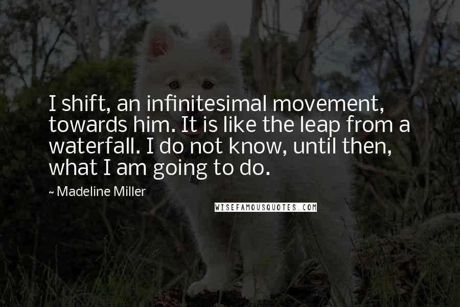 Madeline Miller Quotes: I shift, an infinitesimal movement, towards him. It is like the leap from a waterfall. I do not know, until then, what I am going to do.