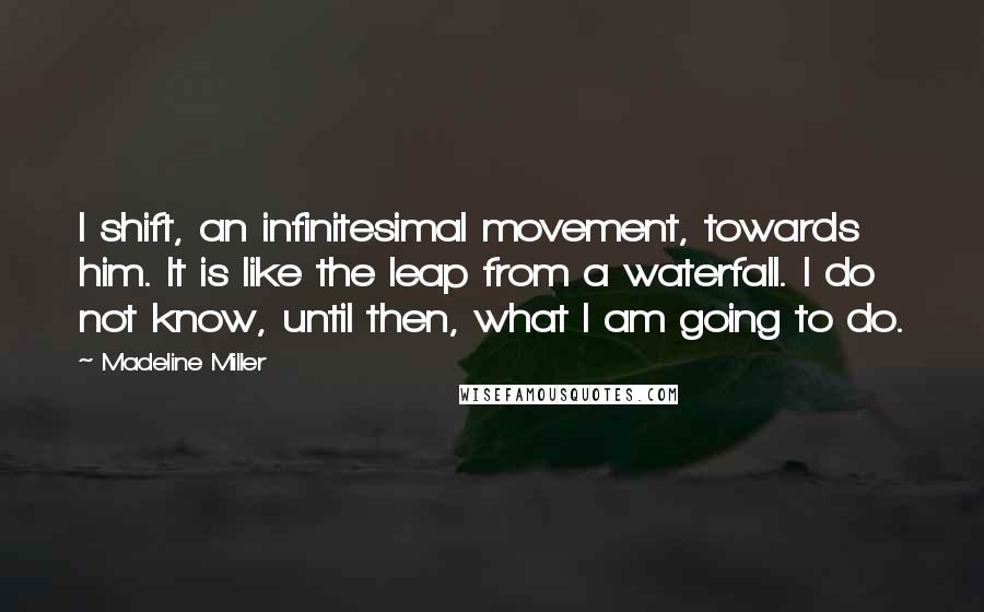 Madeline Miller Quotes: I shift, an infinitesimal movement, towards him. It is like the leap from a waterfall. I do not know, until then, what I am going to do.