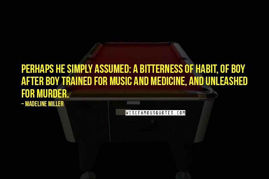 Madeline Miller Quotes: Perhaps he simply assumed: a bitterness of habit, of boy after boy trained for music and medicine, and unleashed for murder.