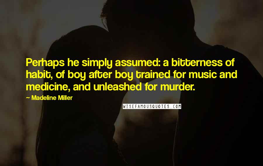 Madeline Miller Quotes: Perhaps he simply assumed: a bitterness of habit, of boy after boy trained for music and medicine, and unleashed for murder.