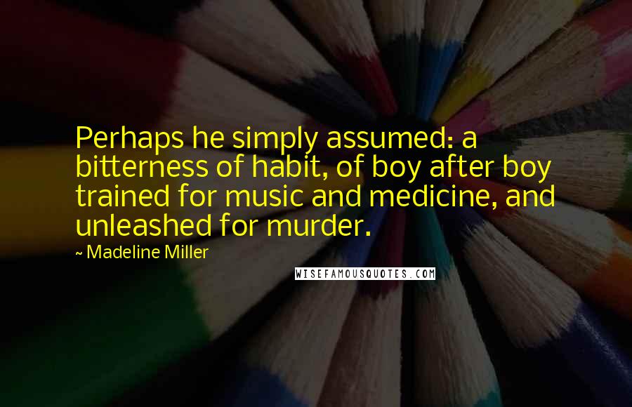 Madeline Miller Quotes: Perhaps he simply assumed: a bitterness of habit, of boy after boy trained for music and medicine, and unleashed for murder.