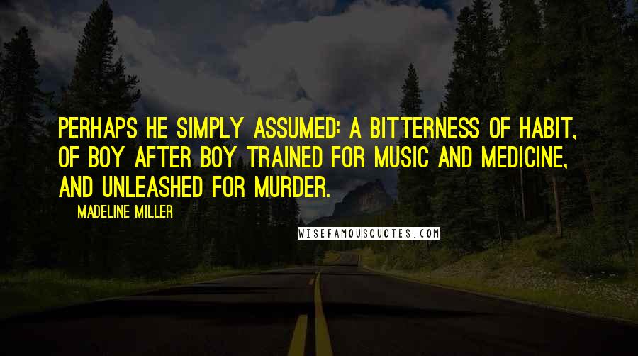 Madeline Miller Quotes: Perhaps he simply assumed: a bitterness of habit, of boy after boy trained for music and medicine, and unleashed for murder.