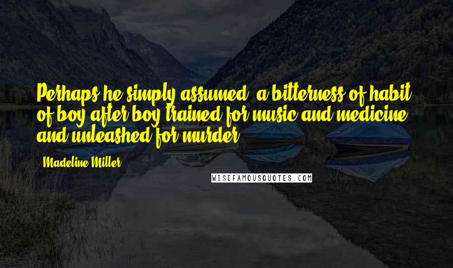 Madeline Miller Quotes: Perhaps he simply assumed: a bitterness of habit, of boy after boy trained for music and medicine, and unleashed for murder.