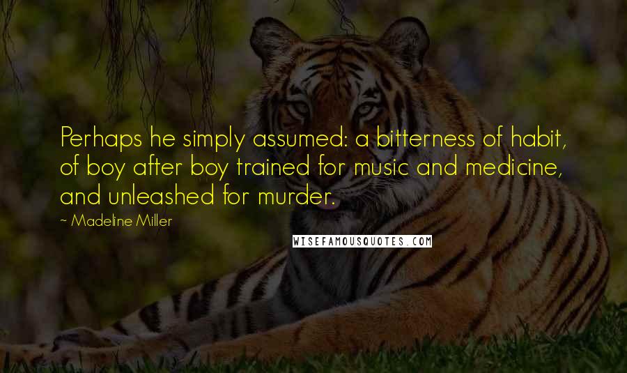 Madeline Miller Quotes: Perhaps he simply assumed: a bitterness of habit, of boy after boy trained for music and medicine, and unleashed for murder.