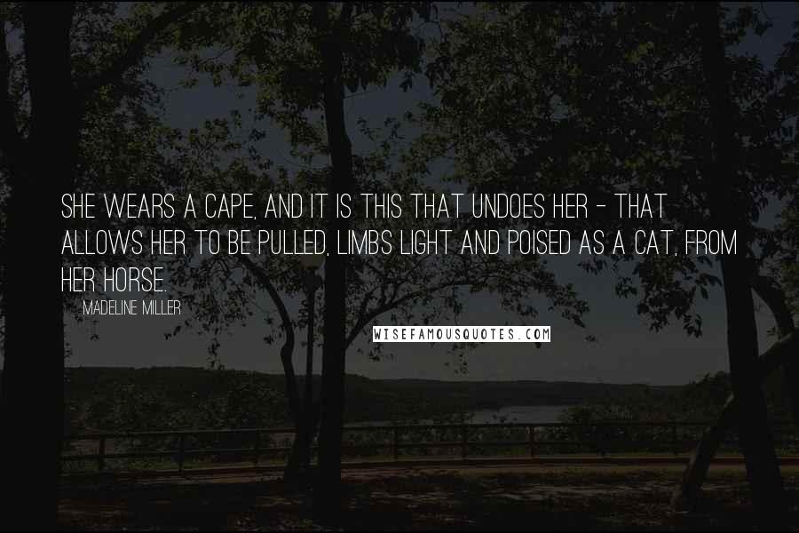 Madeline Miller Quotes: She wears a cape, and it is this that undoes her - that allows her to be pulled, limbs light and poised as a cat, from her horse.