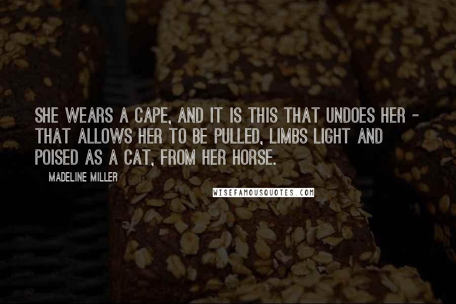 Madeline Miller Quotes: She wears a cape, and it is this that undoes her - that allows her to be pulled, limbs light and poised as a cat, from her horse.