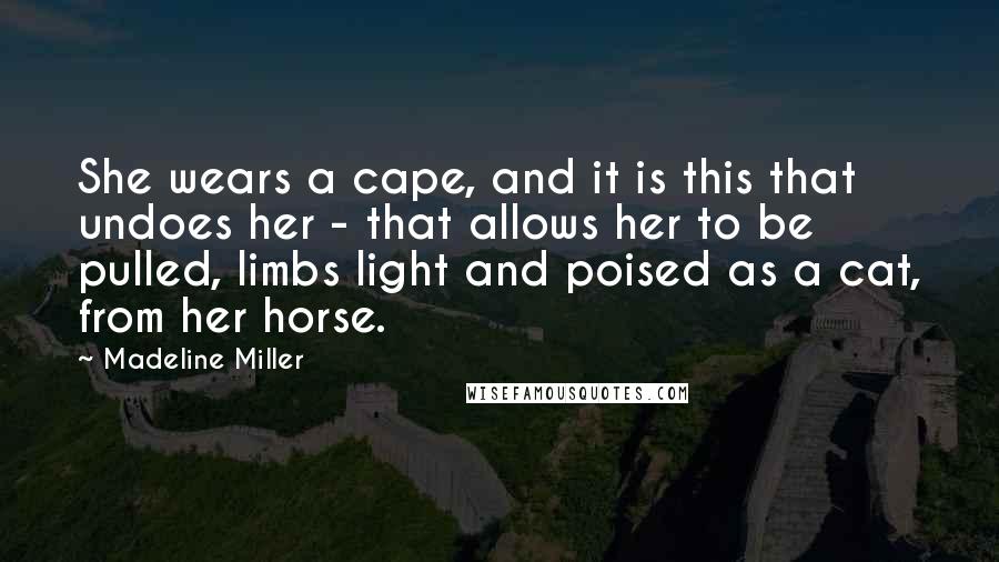 Madeline Miller Quotes: She wears a cape, and it is this that undoes her - that allows her to be pulled, limbs light and poised as a cat, from her horse.