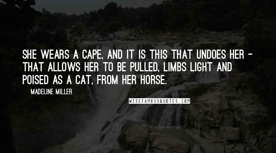 Madeline Miller Quotes: She wears a cape, and it is this that undoes her - that allows her to be pulled, limbs light and poised as a cat, from her horse.