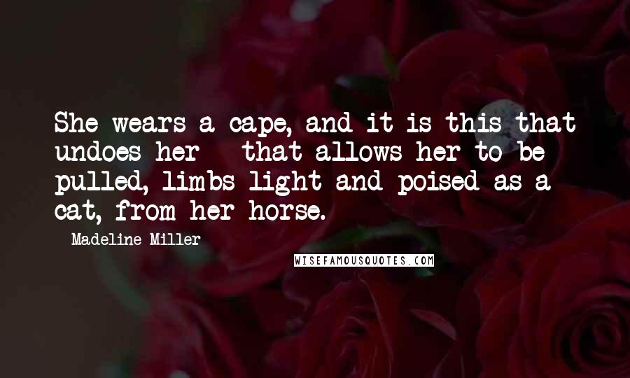 Madeline Miller Quotes: She wears a cape, and it is this that undoes her - that allows her to be pulled, limbs light and poised as a cat, from her horse.