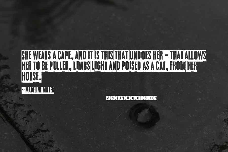 Madeline Miller Quotes: She wears a cape, and it is this that undoes her - that allows her to be pulled, limbs light and poised as a cat, from her horse.