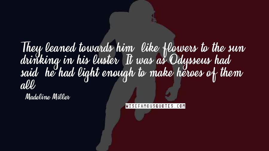 Madeline Miller Quotes: They leaned towards him, like flowers to the sun, drinking in his luster. It was as Odysseus had said: he had light enough to make heroes of them all.