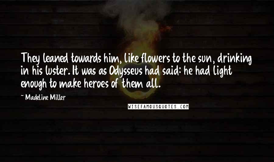 Madeline Miller Quotes: They leaned towards him, like flowers to the sun, drinking in his luster. It was as Odysseus had said: he had light enough to make heroes of them all.