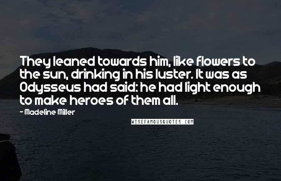 Madeline Miller Quotes: They leaned towards him, like flowers to the sun, drinking in his luster. It was as Odysseus had said: he had light enough to make heroes of them all.