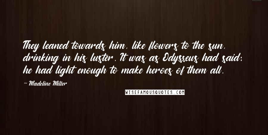 Madeline Miller Quotes: They leaned towards him, like flowers to the sun, drinking in his luster. It was as Odysseus had said: he had light enough to make heroes of them all.