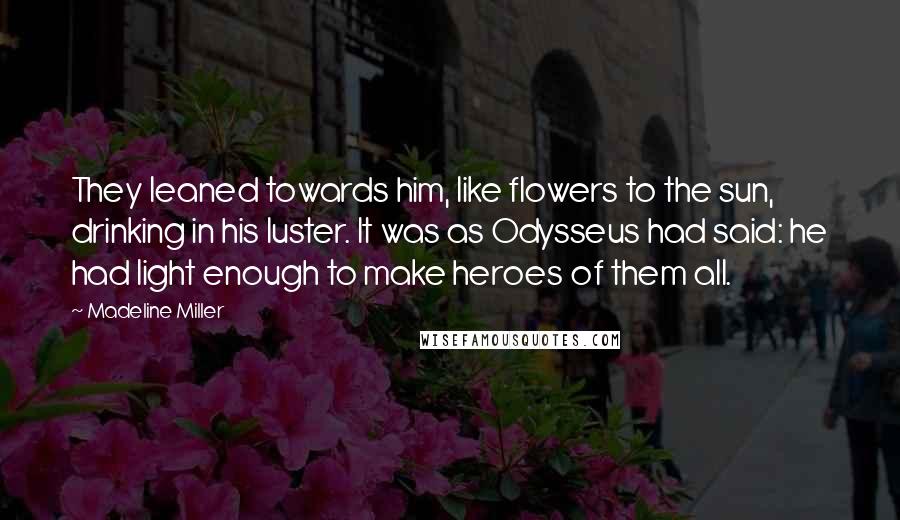 Madeline Miller Quotes: They leaned towards him, like flowers to the sun, drinking in his luster. It was as Odysseus had said: he had light enough to make heroes of them all.