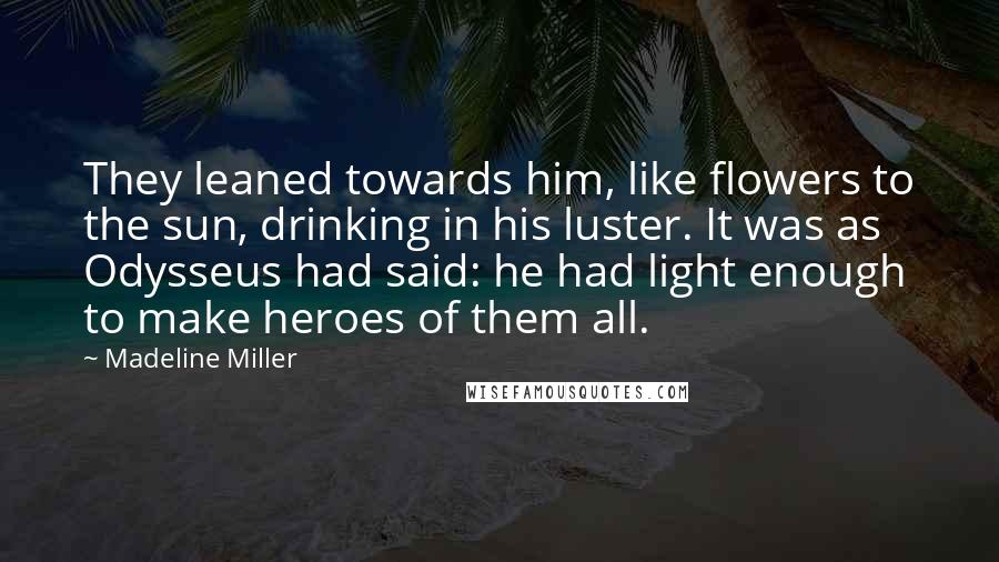 Madeline Miller Quotes: They leaned towards him, like flowers to the sun, drinking in his luster. It was as Odysseus had said: he had light enough to make heroes of them all.