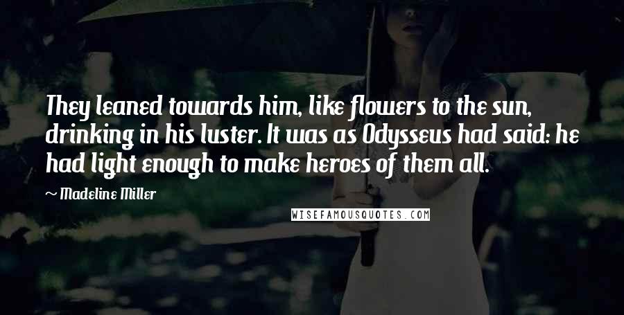 Madeline Miller Quotes: They leaned towards him, like flowers to the sun, drinking in his luster. It was as Odysseus had said: he had light enough to make heroes of them all.