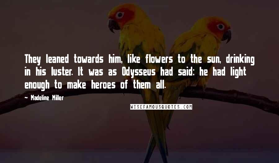 Madeline Miller Quotes: They leaned towards him, like flowers to the sun, drinking in his luster. It was as Odysseus had said: he had light enough to make heroes of them all.